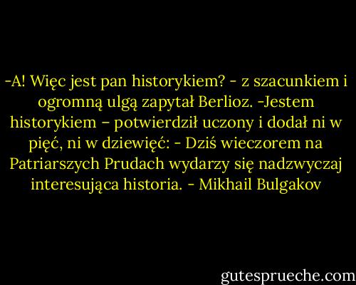 -A! Więc jest pan historykiem? - z szacunkiem i ogromną ulgą zapytał Berlioz.<br />-Jestem historykiem – potwierdził uczony i dodał ni w pięć, ni w dziewięć: - Dziś wieczorem na Patriarszych Prudach wydarzy się nadzwyczaj interesująca historia. - Mikhail Bulgakov