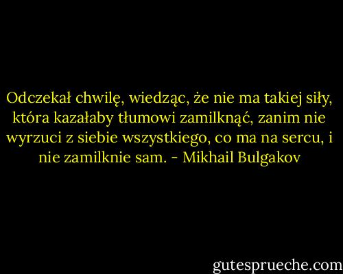 Odczekał chwilę, wiedząc, że nie ma takiej siły, która kazałaby tłumowi zamilknąć, zanim nie wyrzuci z siebie wszystkiego, co ma na sercu, i nie zamilknie sam. - Mikhail Bulgakov