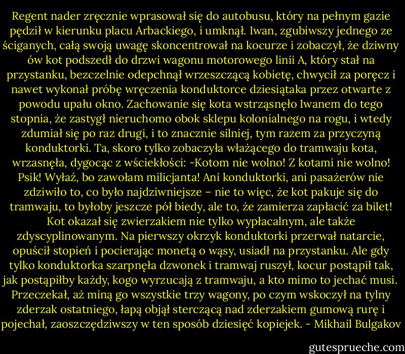 Regent nader zręcznie wprasował się do autobusu, który na pełnym gazie pędził w kierunku placu Arbackiego, i umknął. Iwan, zgubiwszy jednego ze ściganych, całą swoją uwagę skoncentrował na kocurze i zobaczył, że dziwny ów kot podszedł do drzwi wagonu motorowego linii A, który stał na przystanku, bezczelnie odepchnął wrzeszczącą kobietę, chwycił za poręcz i nawet wykonał próbę wręczenia konduktorce dziesiątaka przez otwarte z powodu upału okno.<br />Zachowanie się kota wstrząsnęło Iwanem do tego stopnia, że zastygł nieruchomo obok sklepu kolonialnego na rogu, i wtedy zdumiał się po raz drugi, i to znacznie silniej, tym razem za przyczyną konduktorki. Ta, skoro tylko zobaczyła włażącego do tramwaju kota, wrzasnęła, dygocąc z wściekłości:<br />-Kotom nie wolno! Z kotami nie wolno! Psik! Wyłaź, bo zawołam milicjanta!<br />Ani konduktorki, ani pasażerów nie zdziwiło to, co było najdziwniejsze – nie to więc, że kot pakuje się do tramwaju, to byłoby jeszcze pół biedy, ale to, że zamierza zapłacić za bilet!<br />Kot okazał się zwierzakiem nie tylko wypłacalnym, ale także zdyscyplinowanym. Na pierwszy okrzyk konduktorki przerwał natarcie, opuścił stopień i pocierając monetą o wąsy, usiadł na przystanku. Ale gdy tylko konduktorka szarpnęła dzwonek i tramwaj ruszył, kocur postąpił tak, jak postąpiłby każdy, kogo wyrzucają z tramwaju, a kto mimo to jechać musi. Przeczekał, aż miną go wszystkie trzy wagony, po czym wskoczył na tylny zderzak ostatniego, łapą objął sterczącą nad zderzakiem gumową rurę i pojechał, zaoszczędziwszy w ten sposób dziesięć kopiejek. - Mikhail Bulgakov