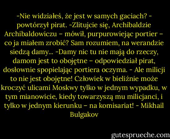 -Nie widziałeś, że jest w samych gaciach? - powtórzył pirat.<br />-Zlitujcie się, Archibaldzie Archibaldowiczu – mówił, purpurowiejąc portier – co ja miałem zrobić? Sam rozumiem, na werandzie siedzą damy...<br />-Damy nic tu nie mają do rzeczy, damom jest to obojętne – odpowiedział pirat, dosłownie spopielając portiera oczyma. - Ale milicji to nie jest obojętne! Człowiek w bieliźnie może kroczyć ulicami Moskwy tylko w jednym wypadku, w tym mianowicie, kiedy towarzyszą mu milicjanci, i tylko w jednym kierunku – na komisariat! - Mikhail Bulgakov