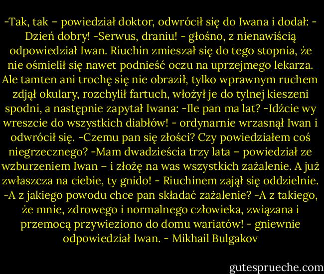 -Tak, tak – powiedział doktor, odwrócił się do Iwana i dodał: - Dzień dobry!<br />-Serwus, draniu! - głośno, z nienawiścią odpowiedział Iwan.<br />Riuchin zmieszał się do tego stopnia, że nie ośmielił się nawet podnieść oczu na uprzejmego lekarza. Ale tamten ani trochę się nie obraził, tylko wprawnym ruchem zdjął okulary, rozchylił fartuch, włożył je do tylnej kieszeni spodni, a następnie zapytał Iwana:<br />-Ile pan ma lat?<br />-Idźcie wy wreszcie do wszystkich diabłów! - ordynarnie wrzasnął Iwan i odwrócił się.<br />-Czemu pan się złości? Czy powiedziałem coś niegrzecznego?<br />-Mam dwadzieścia trzy lata – powiedział ze wzburzeniem Iwan – i złożę na was wszystkich zażalenie. A już zwłaszcza na ciebie, ty gnido! - Riuchinem zajął się oddzielnie.<br />-A z jakiego powodu chce pan składać zażalenie?<br />-A z takiego, że mnie, zdrowego i normalnego człowieka, związana i przemocą przywieziono do domu wariatów! - gniewnie odpowiedział Iwan. - Mikhail Bulgakov