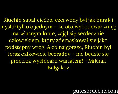 Riuchin sapał ciężko, czerwony był jak burak i myślał tylko o jednym – że oto wyhodował żmiję na własnym łonie, zajął się serdecznie człowiekiem, który zdemaskował się jako podstępny wróg. A co najgorsze, Riuchin był teraz całkowicie bezradny – nie będzie się przecież wykłócał z wariatem! - Mikhail Bulgakov