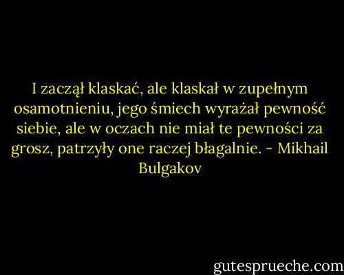 I zaczął klaskać, ale klaskał w zupełnym osamotnieniu, jego śmiech wyrażał pewność siebie, ale w oczach nie miał te pewności za grosz, patrzyły one raczej błagalnie. - Mikhail Bulgakov