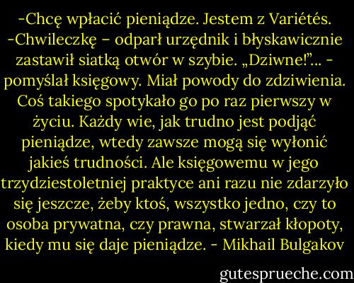 -Chcę wpłacić pieniądze. Jestem z Variétés.<br />-Chwileczkę – odparł urzędnik i błyskawicznie zastawił siatką otwór w szybie.<br />„Dziwne!”... - pomyślał księgowy. Miał powody do zdziwienia. Coś takiego spotykało go po raz pierwszy w życiu. Każdy wie, jak trudno jest podjąć pieniądze, wtedy zawsze mogą się wyłonić jakieś trudności. Ale księgowemu w jego trzydziestoletniej praktyce ani razu nie zdarzyło się jeszcze, żeby ktoś, wszystko jedno, czy to osoba prywatna, czy prawna, stwarzał kłopoty, kiedy mu się daje pieniądze. - Mikhail Bulgakov