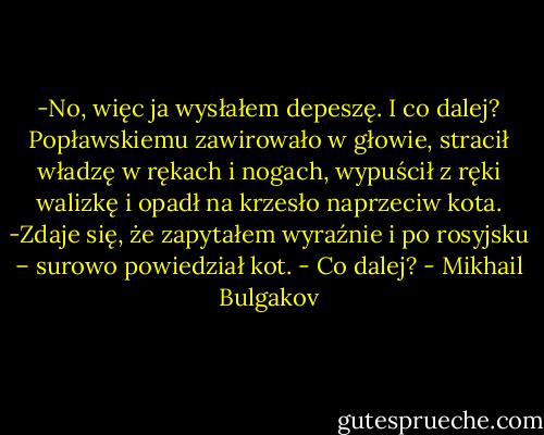 -No, więc ja wysłałem depeszę. I co dalej?<br />Popławskiemu zawirowało w głowie, stracił władzę w rękach i nogach, wypuścił z ręki walizkę i opadł na krzesło naprzeciw kota.<br />-Zdaje się, że zapytałem wyraźnie i po rosyjsku – surowo powiedział kot. - Co dalej? - Mikhail Bulgakov