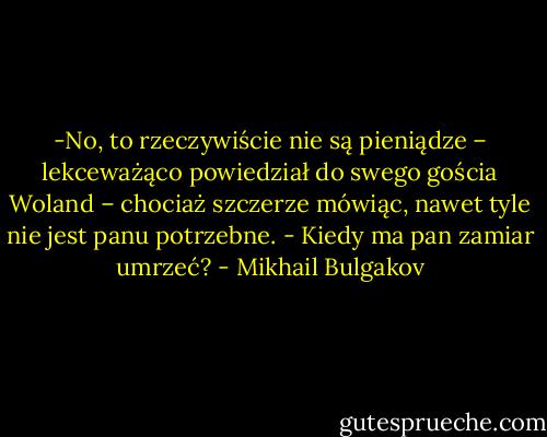 -No, to rzeczywiście nie są pieniądze – lekceważąco powiedział do swego gościa Woland – chociaż szczerze mówiąc, nawet tyle nie jest panu potrzebne. - Kiedy ma pan zamiar umrzeć? - Mikhail Bulgakov