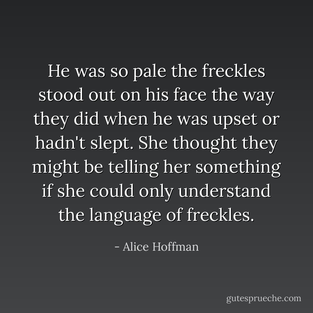 He was so pale the freckles stood out on his face the way they did when he was upset or hadn't slept. She thought they might be telling her something if she could only understand the language of freckles. - Alice Hoffman