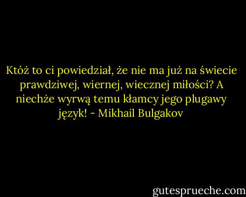 Któż to ci powiedział, że nie ma już na świecie prawdziwej, wiernej, wiecznej miłości? A niechże wyrwą temu kłamcy jego plugawy język! - Mikhail Bulgakov