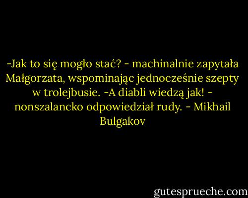 -Jak to się mogło stać? - machinalnie zapytała Małgorzata, wspominając jednocześnie szepty w trolejbusie.<br />-A diabli wiedzą jak! - nonszalancko odpowiedział rudy. - Mikhail Bulgakov