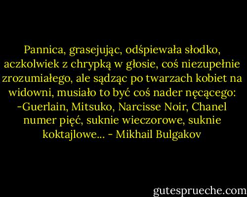 Pannica, grasejując, odśpiewała słodko, aczkolwiek z chrypką w głosie, coś niezupełnie zrozumiałego, ale sądząc po twarzach kobiet na widowni, musiało to być coś nader nęcącego:<br />-Guerlain, Mitsuko, Narcisse Noir, Chanel numer pięć, suknie wieczorowe, suknie koktajlowe... - Mikhail Bulgakov