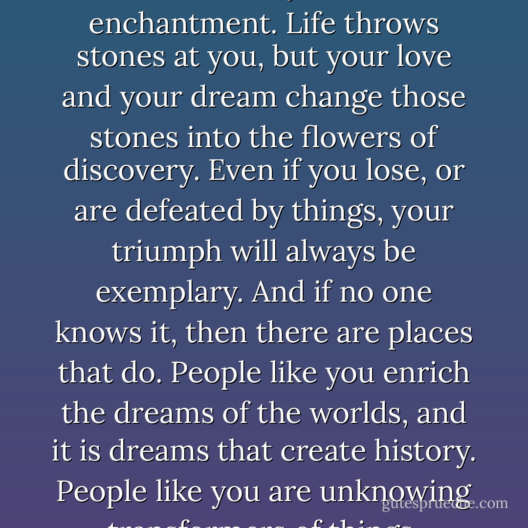 Only those who truly love and who are truly strong can sustain their lives as a dream. You dwell in your own enchantment. Life throws stones at you, but your love and your dream change those stones into the flowers of discovery. Even if you lose, or are defeated by things, your triumph will always be exemplary. And if no one knows it, then there are places that do. People like you enrich the dreams of the worlds, and it is dreams that create history. People like you are unknowing transformers of things, protected by your own fairy-tale, by love. - Ben Okri