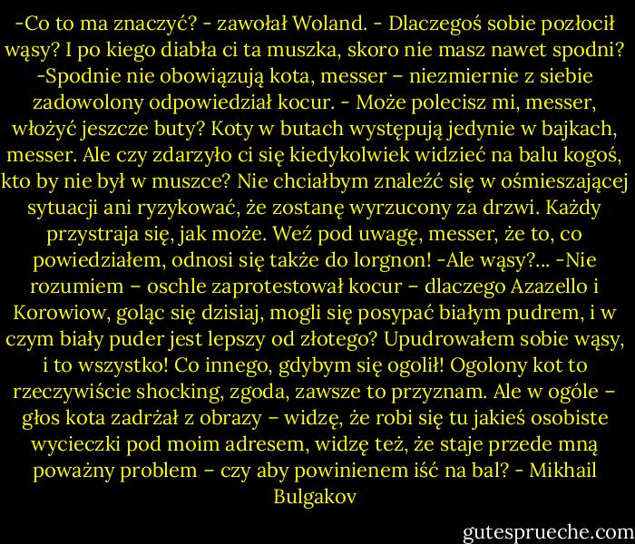 -Co to ma znaczyć? - zawołał Woland. - Dlaczegoś sobie pozłocił wąsy? I po kiego diabła ci ta muszka, skoro nie masz nawet spodni?<br />-Spodnie nie obowiązują kota, messer – niezmiernie z siebie zadowolony odpowiedział kocur. - Może polecisz mi, messer, włożyć jeszcze buty? Koty w butach występują jedynie w bajkach, messer. Ale czy zdarzyło ci się kiedykolwiek widzieć na balu kogoś, kto by nie był w muszce? Nie chciałbym znaleźć się w ośmieszającej sytuacji ani ryzykować, że zostanę wyrzucony za drzwi. Każdy przystraja się, jak może. Weź pod uwagę, messer, że to, co powiedziałem, odnosi się także do lorgnon!<br />-Ale wąsy?...<br />-Nie rozumiem – oschle zaprotestował kocur – dlaczego Azazello i Korowiow, goląc się dzisiaj, mogli się posypać białym pudrem, i w czym biały puder jest lepszy od złotego? Upudrowałem sobie wąsy, i to wszystko! Co innego, gdybym się ogolił! Ogolony kot to rzeczywiście shocking, zgoda, zawsze to przyznam. Ale w ogóle – głos kota zadrżał z obrazy – widzę, że robi się tu jakieś osobiste wycieczki pod moim adresem, widzę też, że staje przede mną poważny problem – czy aby powinienem iść na bal? - Mikhail Bulgakov