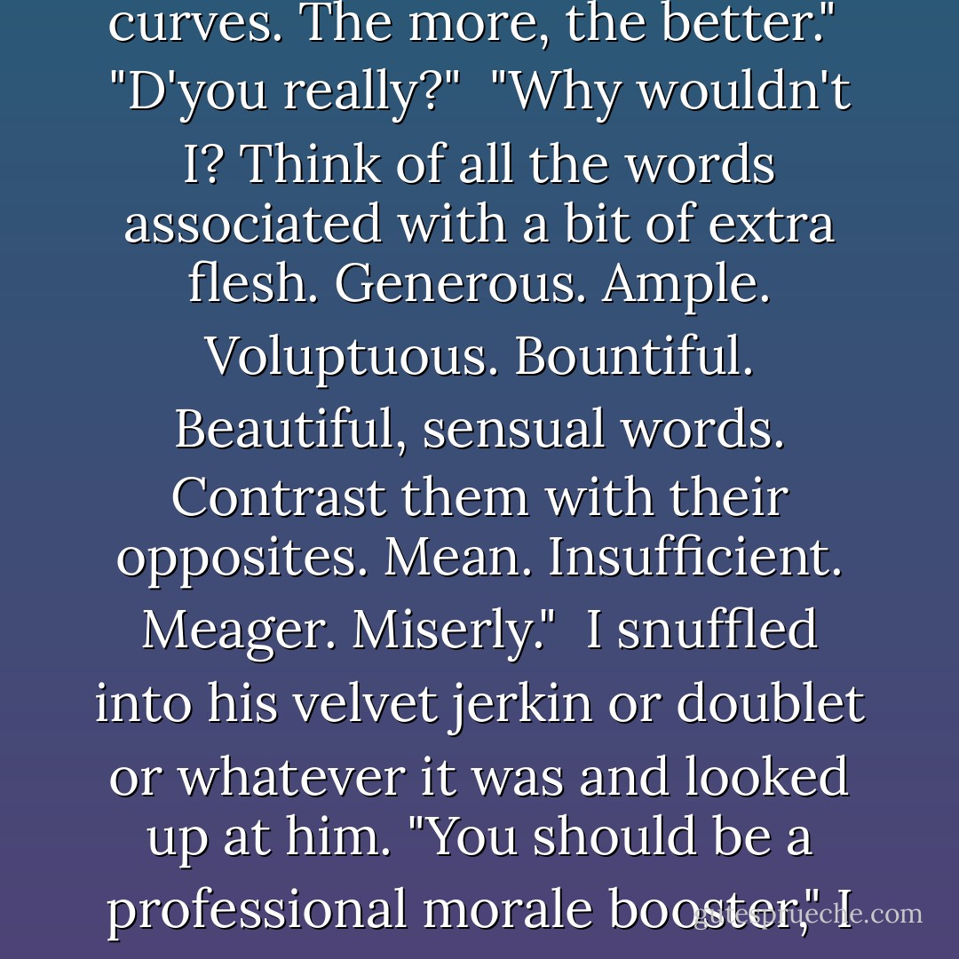 We should be able to time travel," he said. "Back to an age when society was kinder to the Rubenesque woman."<br /><br />"Hmph." I wasn't able to say much.<br /><br />"I'd love that. I love softness. Love curves. The more, the better."<br /><br />"D'you really?"<br /><br />"Why wouldn't I? Think of all the words associated with a bit of extra flesh. Generous. Ample. Voluptuous. Bountiful. Beautiful, sensual words. Contrast them with their opposites. Mean. Insufficient. Meager. Miserly."<br /><br />I snuffled into his velvet jerkin or doublet or whatever it was and looked up at him. "You should be a professional morale booster," I told him. "You're very kind to say all this but --"<br /><br />"Kind?" he burst out. "No, I'm not kind! I don't feel sorry for you. I want you. - Justine Elyot