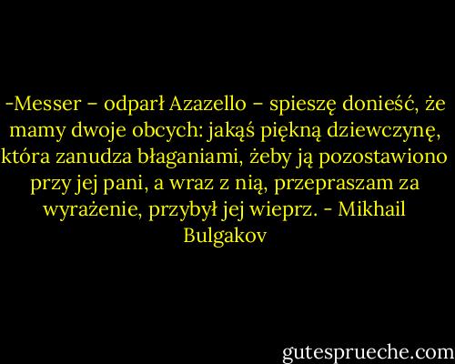 -Messer – odparł Azazello – spieszę donieść, że mamy dwoje obcych: jakąś piękną dziewczynę, która zanudza błaganiami, żeby ją pozostawiono przy jej pani, a wraz z nią, przepraszam za wyrażenie, przybył jej wieprz. - Mikhail Bulgakov