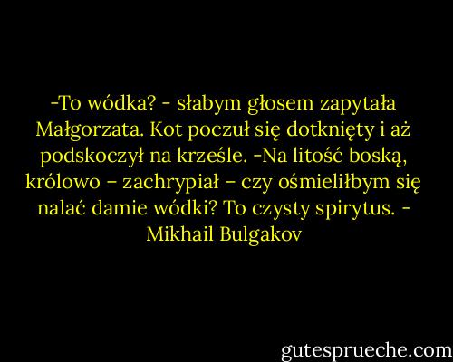 -To wódka? - słabym głosem zapytała Małgorzata.<br />Kot poczuł się dotknięty i aż podskoczył na krześle.<br />-Na litość boską, królowo – zachrypiał – czy ośmieliłbym się nalać damie wódki? To czysty spirytus. - Mikhail Bulgakov