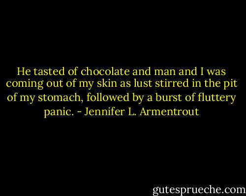 He tasted of chocolate and man and I was coming out of my skin as lust stirred in the pit of my stomach, followed by a burst of fluttery panic. - Jennifer L. Armentrout