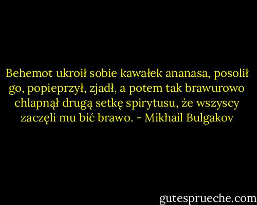Behemot ukroił sobie kawałek ananasa, posolił go, popieprzył, zjadł, a potem tak brawurowo chlapnął drugą setkę spirytusu, że wszyscy zaczęli mu bić brawo. - Mikhail Bulgakov