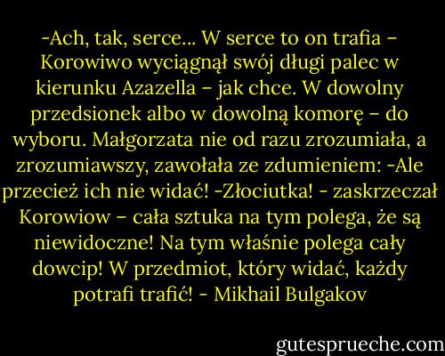 -Ach, tak, serce... W serce to on trafia – Korowiwo wyciągnął swój długi palec w kierunku Azazella – jak chce. W dowolny przedsionek albo w dowolną komorę – do wyboru.<br />Małgorzata nie od razu zrozumiała, a zrozumiawszy, zawołała ze zdumieniem:<br />-Ale przecież ich nie widać!<br />-Złociutka! - zaskrzeczał Korowiow – cała sztuka na tym polega, że są niewidoczne! Na tym właśnie polega cały dowcip! W przedmiot, który widać, każdy potrafi trafić! - Mikhail Bulgakov