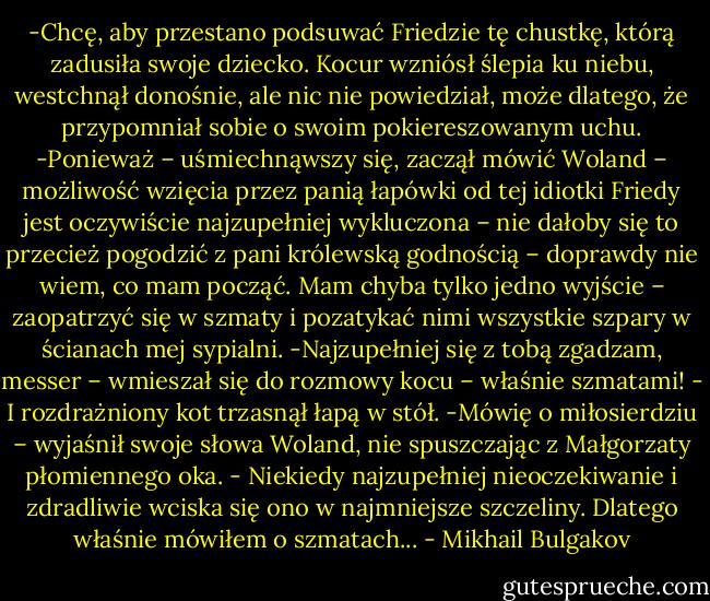 -Chcę, aby przestano podsuwać Friedzie tę chustkę, którą zadusiła swoje dziecko.<br />Kocur wzniósł ślepia ku niebu, westchnął donośnie, ale nic nie powiedział, może dlatego, że przypomniał sobie o swoim pokiereszowanym uchu.<br />-Ponieważ – uśmiechnąwszy się, zaczął mówić Woland – możliwość wzięcia przez panią łapówki od tej idiotki Friedy jest oczywiście najzupełniej wykluczona – nie dałoby się to przecież pogodzić z pani królewską godnością – doprawdy nie wiem, co mam począć. Mam chyba tylko jedno wyjście – zaopatrzyć się w szmaty i pozatykać nimi wszystkie szpary w ścianach mej sypialni.<br />-Najzupełniej się z tobą zgadzam, messer – wmieszał się do rozmowy kocu – właśnie szmatami! - I rozdrażniony kot trzasnął łapą w stół.<br />-Mówię o miłosierdziu – wyjaśnił swoje słowa Woland, nie spuszczając z Małgorzaty płomiennego oka. - Niekiedy najzupełniej nieoczekiwanie i zdradliwie wciska się ono w najmniejsze szczeliny. Dlatego właśnie mówiłem o szmatach... - Mikhail Bulgakov
