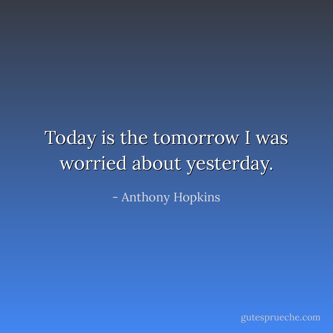 Today is the tomorrow I was worried about yesterday. - Anthony Hopkins