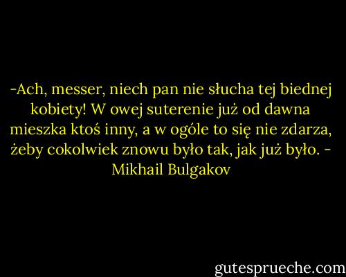 -Ach, messer, niech pan nie słucha tej biednej kobiety! W owej suterenie już od dawna mieszka ktoś inny, a w ogóle to się nie zdarza, żeby cokolwiek znowu było tak, jak już było. - Mikhail Bulgakov