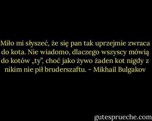 Miło mi słyszeć, że się pan tak uprzejmie zwraca do kota. Nie wiadomo, dlaczego wszyscy mówią do kotów „ty”, choć jako żywo żaden kot nigdy z nikim nie pił bruderszaftu. - Mikhail Bulgakov