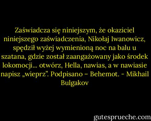 Zaświadcza się niniejszym, że okaziciel niniejszego zaświadczenia, Nikołaj Iwanowicz, spędził wyżej wymienioną noc na balu u szatana, gdzie został zaangażowany jako środek lokomocji... otwórz, Hella, nawias, a w nawiasie napisz „wieprz”. Podpisano – Behemot. - Mikhail Bulgakov