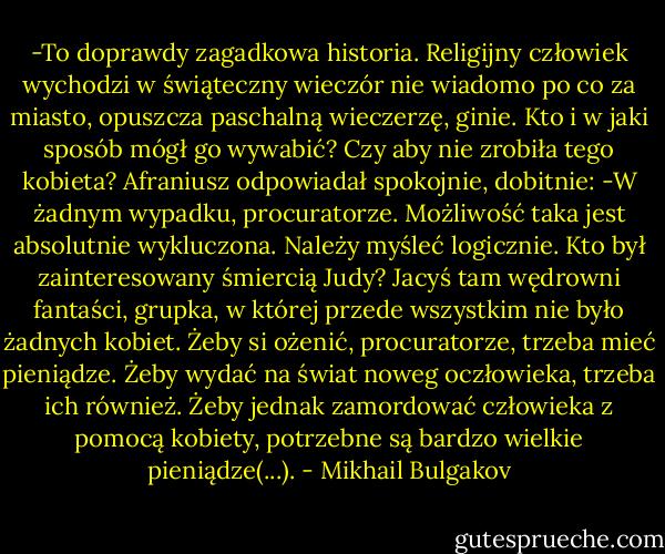 -To doprawdy zagadkowa historia. Religijny człowiek wychodzi w świąteczny wieczór nie wiadomo po co za miasto, opuszcza paschalną wieczerzę, ginie. Kto i w jaki sposób mógł go wywabić? Czy aby nie zrobiła tego kobieta?<br />Afraniusz odpowiadał spokojnie, dobitnie:<br />-W żadnym wypadku, procuratorze. Możliwość taka jest absolutnie wykluczona. Należy myśleć logicznie. Kto był zainteresowany śmiercią Judy? Jacyś tam wędrowni fantaści, grupka, w której przede wszystkim nie było żadnych kobiet. Żeby si ożenić, procuratorze, trzeba mieć pieniądze. Żeby wydać na świat noweg oczłowieka, trzeba ich również. Żeby jednak zamordować człowieka z pomocą kobiety, potrzebne są bardzo wielkie pieniądze(...). - Mikhail Bulgakov