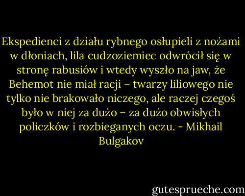 Ekspedienci z działu rybnego osłupieli z nożami w dłoniach, lila cudzoziemiec odwrócił się w stronę rabusiów i wtedy wyszło na jaw, że Behemot nie miał racji – twarzy liliowego nie tylko nie brakowało niczego, ale raczej czegoś było w niej za dużo – za dużo obwisłych policzków i rozbieganych oczu. - Mikhail Bulgakov