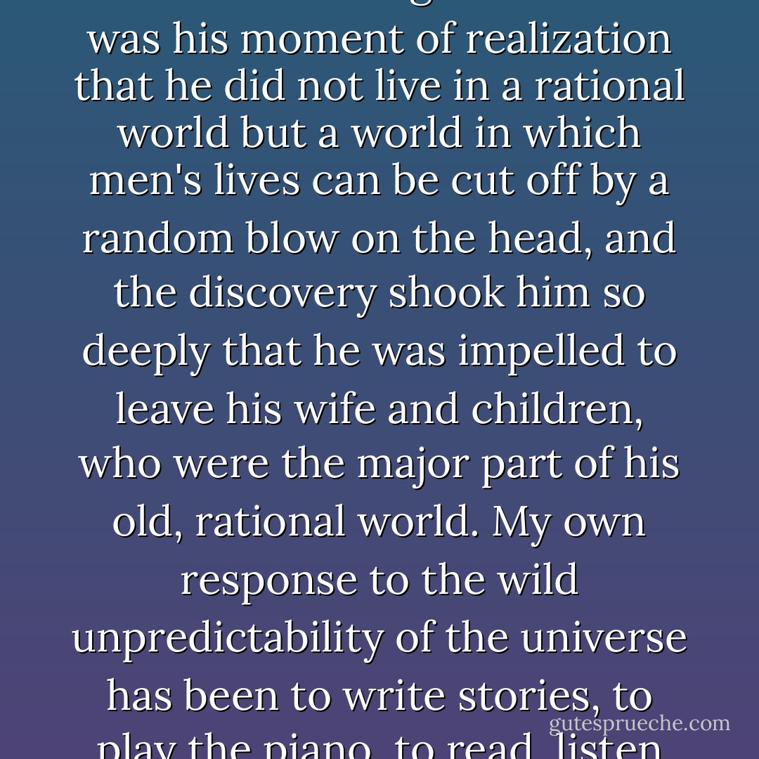 Western man has tried for too many centuries to fool himself that he lives in a rational world. No. There's a story about a man who, while walking along the street, was almost hit on the head and killed by an enormous falling beam. This was his moment of realization that he did not live in a rational world but a world in which men's lives can be cut off by a random blow on the head, and the discovery shook him so deeply that he was impelled to leave his wife and children, who were the major part of his old, rational world. My own response to the wild unpredictability of the universe has been to write stories, to play the piano, to read, listen to music, look at paintings - not that the world may become explainable and reasonable but that I may rejoice in the freedom which unaccountability gives us. - Madeleine L'Engle
