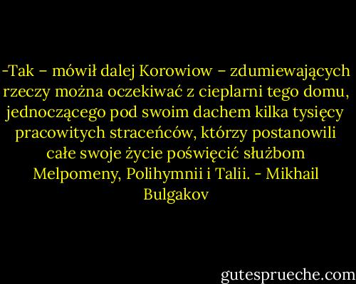 -Tak – mówił dalej Korowiow – zdumiewających rzeczy można oczekiwać z cieplarni tego domu, jednoczącego pod swoim dachem kilka tysięcy pracowitych straceńców, którzy postanowili całe swoje życie poświęcić służbom Melpomeny, Polihymnii i Talii. - Mikhail Bulgakov