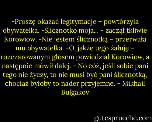 -Proszę okazać legitymacje – powtórzyła obywatelka.<br />-Ślicznotko moja... - zaczął tkliwie Korowiow.<br />-Nie jestem ślicznotką – przerwała mu obywatelka.<br />-O, jakże tego żałuję – rozczarowanym głosem powiedział Korowiow, a następnie mówił dalej. - No cóż, jeśli sobie pani tego nie życzy, to nie musi być pani ślicznotką, chociaż byłoby to nader przyjemne. - Mikhail Bulgakov