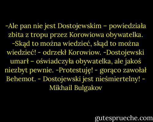 -Ale pan nie jest Dostojewskim – powiedziała zbita z tropu przez Korowiowa obywatelka.<br />-Skąd to można wiedzieć, skąd to można wiedzieć! - odrzekł Korowiow.<br />-Dostojewski umarł – oświadczyła obywatelka, ale jakoś niezbyt pewnie.<br />-Protestuję! - gorąco zawołał Behemot. - Dostojewski jest nieśmiertelny! - Mikhail Bulgakov