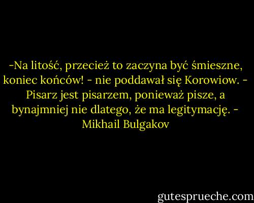 -Na litość, przecież to zaczyna być śmieszne, koniec końców! - nie poddawał się Korowiow. - Pisarz jest pisarzem, ponieważ pisze, a bynajmniej nie dlatego, że ma legitymację. - Mikhail Bulgakov