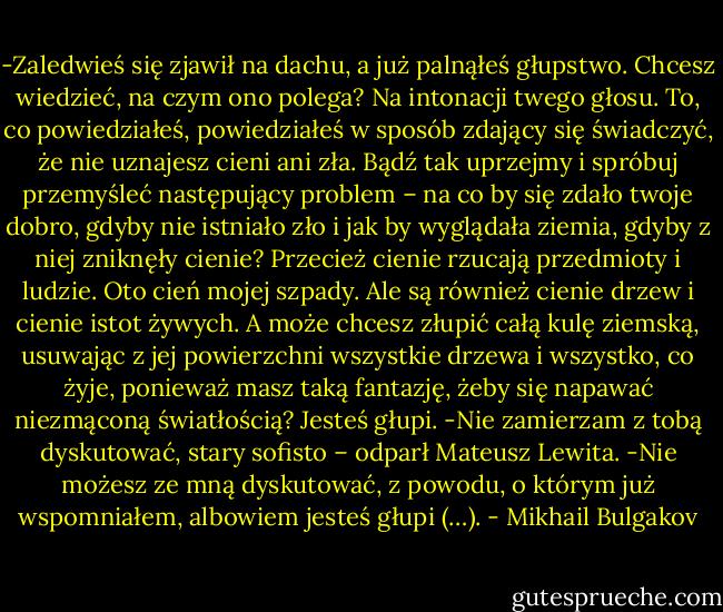 -Zaledwieś się zjawił na dachu, a już palnąłeś głupstwo. Chcesz wiedzieć, na czym ono polega? Na intonacji twego głosu. To, co powiedziałeś, powiedziałeś w sposób zdający się świadczyć, że nie uznajesz cieni ani zła. Bądź tak uprzejmy i spróbuj przemyśleć następujący problem – na co by się zdało twoje dobro, gdyby nie istniało zło i jak by wyglądała ziemia, gdyby z niej zniknęły cienie? Przecież cienie rzucają przedmioty i ludzie. Oto cień mojej szpady. Ale są również cienie drzew i cienie istot żywych. A może chcesz złupić całą kulę ziemską, usuwając z jej powierzchni wszystkie drzewa i wszystko, co żyje, ponieważ masz taką fantazję, żeby się napawać niezmąconą światłością? Jesteś głupi.<br />-Nie zamierzam z tobą dyskutować, stary sofisto – odparł Mateusz Lewita.<br />-Nie możesz ze mną dyskutować, z powodu, o którym już wspomniałem, albowiem jesteś głupi (…). - Mikhail Bulgakov