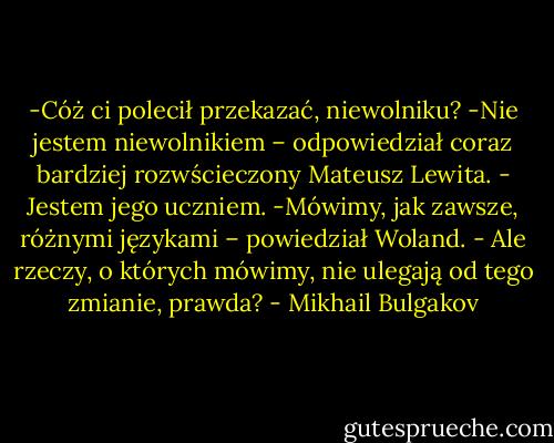 -Cóż ci polecił przekazać, niewolniku?<br />-Nie jestem niewolnikiem – odpowiedział coraz bardziej rozwścieczony Mateusz Lewita. - Jestem jego uczniem.<br />-Mówimy, jak zawsze, różnymi językami – powiedział Woland. - Ale rzeczy, o których mówimy, nie ulegają od tego zmianie, prawda? - Mikhail Bulgakov