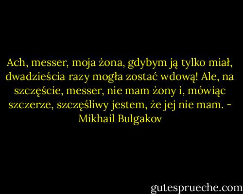 Ach, messer, moja żona, gdybym ją tylko miał, dwadzieścia razy mogła zostać wdową! Ale, na szczęście, messer, nie mam żony i, mówiąc szczerze, szczęśliwy jestem, że jej nie mam. - Mikhail Bulgakov