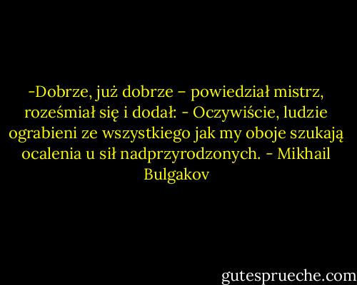 -Dobrze, już dobrze – powiedział mistrz, roześmiał się i dodał: - Oczywiście, ludzie ograbieni ze wszystkiego jak my oboje szukają ocalenia u sił nadprzyrodzonych. - Mikhail Bulgakov
