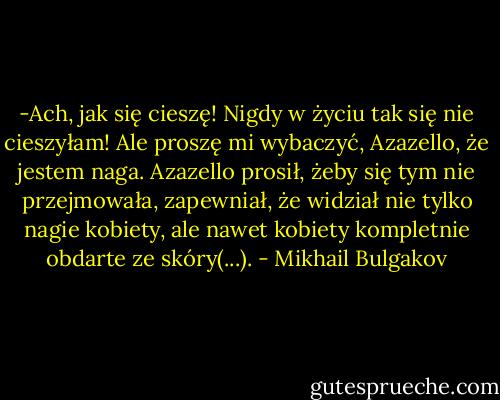 -Ach, jak się cieszę! Nigdy w życiu tak się nie cieszyłam! Ale proszę mi wybaczyć, Azazello, że jestem naga.<br />Azazello prosił, żeby się tym nie przejmowała, zapewniał, że widział nie tylko nagie kobiety, ale nawet kobiety kompletnie obdarte ze skóry(...). - Mikhail Bulgakov