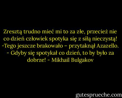 Zresztą trudno mieć mi to za złe, przecież nie co dzień człowiek spotyka się z siłą nieczystą!<br />-Tego jeszcze brakowało – przytaknął Azazello. - Gdyby się spotykał co dzień, to by było za dobrze! - Mikhail Bulgakov