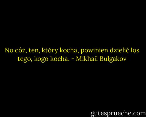 No cóż, ten, który kocha, powinien dzielić los tego, kogo kocha. - Mikhail Bulgakov