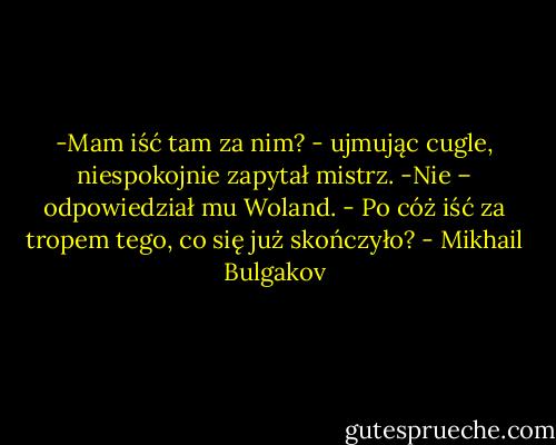 -Mam iść tam za nim? - ujmując cugle, niespokojnie zapytał mistrz.<br />-Nie – odpowiedział mu Woland. - Po cóż iść za tropem tego, co się już skończyło? - Mikhail Bulgakov