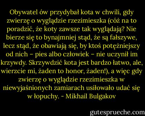 Obywatel ów przydybał kota w chwili, gdy zwierzę o wyglądzie rzezimieszka (cóż na to poradzić, że koty zawsze tak wyglądają? Nie bierze się to bynajmniej stąd, że są fałszywe, lecz stąd, że obawiają się, by ktoś potężniejszy od nich – pies albo człowiek – nie uczynił im krzywdy. Skrzywdzić kota jest bardzo łatwo, ale, wierzcie mi, żaden to honor, żaden!), a więc gdy zwierzę o wyglądzie rzezimieszka w niewyjaśnionych zamiarach usiłowało udać się w łopuchy. - Mikhail Bulgakov