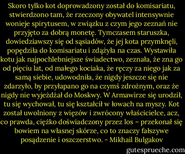 Skoro tylko kot doprowadzony został do komisariatu, stwierdzono tam, że rzeczony obywatel intensywnie wonieje spirytusem, w związku z czym jego zeznań nie przyjęto za dobrą monetę. Tymczasem staruszka, dowiedziawszy się od sąsiadów, że jej kota przymknęli, popędziła do komisariatu i zdążyła na czas. Wystawiła kotu jak najpochlebniejsze świadectwo, zeznała, że zna go od pięciu lat, od małego kociaka, że ręczy za niego jak za samą siebie, udowodniła, że nigdy jeszcze się nie zdarzyło, by przyłapano go na czymś zdrożnym, oraz że nigdy nie wyjeżdżał do Moskwy. W Armawirze się urodził, tu się wychował, tu się kształcił w łowach na myszy.<br />Kot został uwolniony z więzów i zwrócony właścicielce, acz, co prawda, ciężko doświadczony przez los – przekonał się bowiem na własnej skórze, co to znaczy fałszywe posądzenie i oszczerstwo. - Mikhail Bulgakov