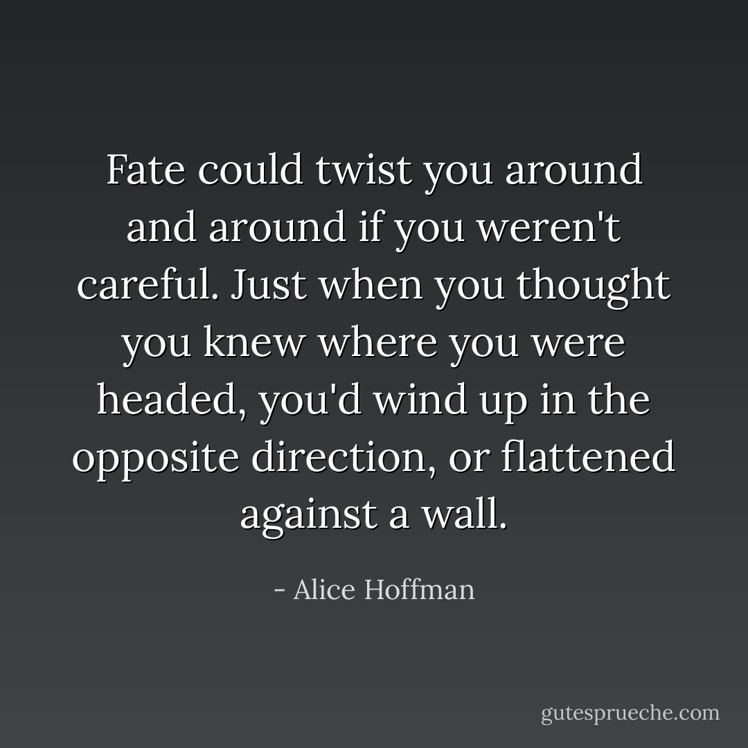 Fate could twist you around and around if you weren't careful. Just when you thought you knew where you were headed, you'd wind up in the opposite direction, or flattened against a wall. - Alice Hoffman
