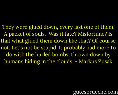 They were glued down, every last one of them. A packet of souls. <br />Was it fate?<br />Misfortune?<br />Is that what glued them down like that?<br />Of course not.<br />Let's not be stupid.<br />It probably had more to do with the hurled bombs, thrown down by humans hiding in the clouds. - Markus Zusak
