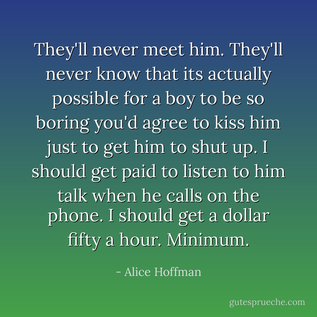 They'll never meet him. They'll never know that its actually possible for a boy to be so boring you'd agree to kiss him just to get him to shut up. I should get paid to listen to him talk when he calls on the phone. I should get a dollar fifty a hour. Minimum. - Alice Hoffman