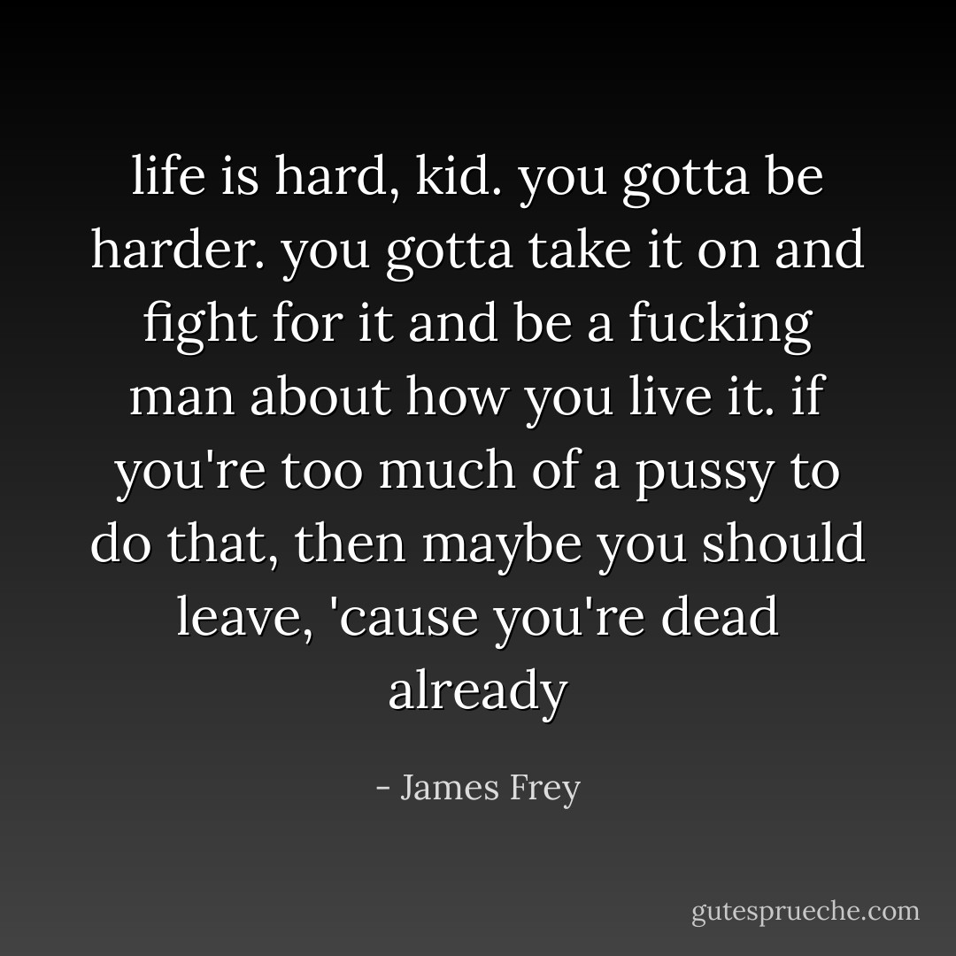 life is hard, kid. you gotta be harder. you gotta take it on and fight for it and be a fucking man about how you live it. if you're too much of a pussy to do that, then maybe you should leave, 'cause you're dead already - James Frey