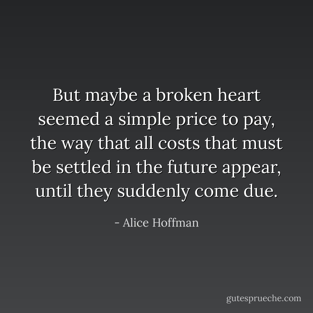 But maybe a broken heart seemed a simple price to pay, the way that all costs that must be settled in the future appear, until they suddenly come due. - Alice Hoffman