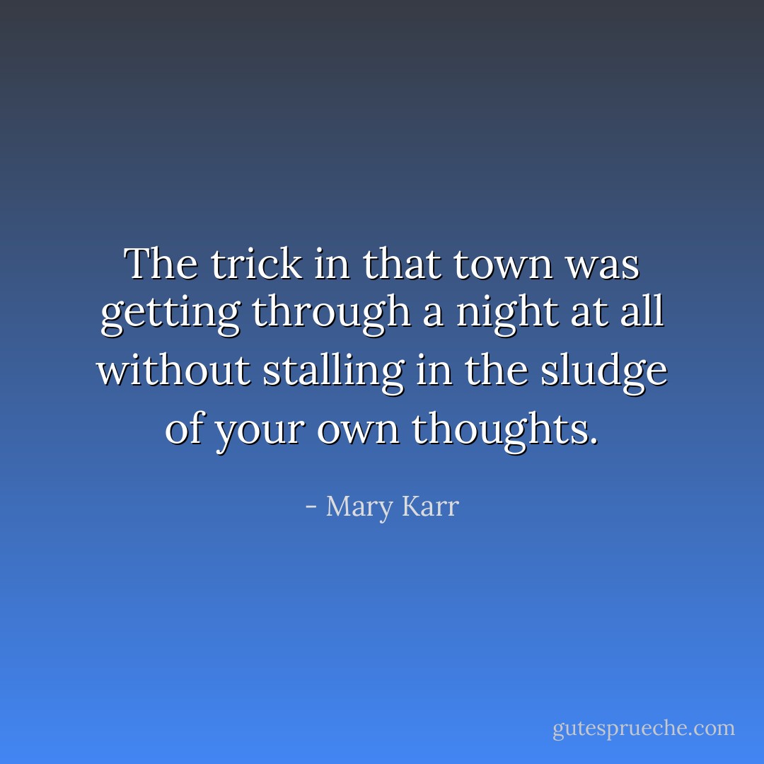 The trick in that town was getting through a night at all without stalling in the sludge of your own thoughts. - Mary Karr